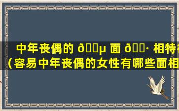 中年丧偶的 🐵 面 🌷 相特征（容易中年丧偶的女性有哪些面相）